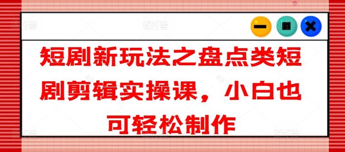 短剧新玩法之盘点类短剧剪辑实操课，小白也可轻松制作-轻创淘金网